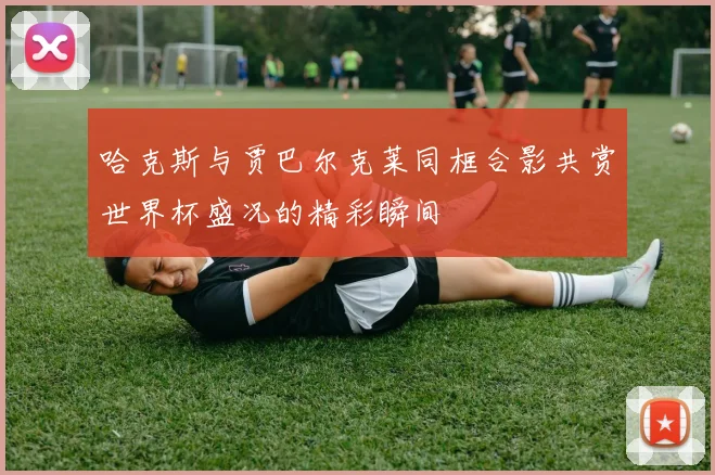 哈克斯与贾巴尔克莱同框合影共赏世界杯盛况的精彩瞬间