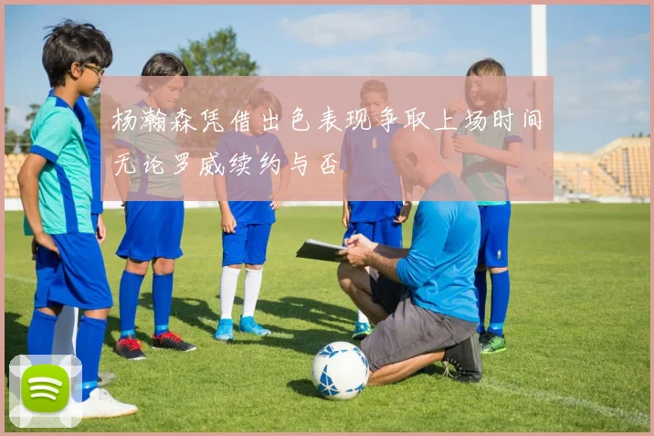 杨瀚森凭借出色表现争取上场时间无论罗威续约与否