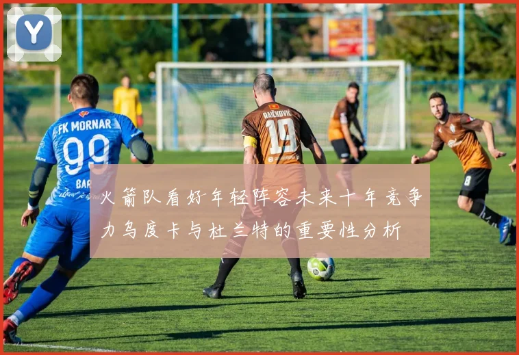 火箭队看好年轻阵容未来十年竞争力乌度卡与杜兰特的重要性分析