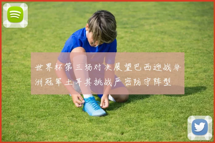 世界杯第三场对决展望巴西迎战非洲冠军土耳其挑战严密防守阵型