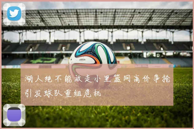湖人绝不能放走小里篮网高价争抢引发球队重组危机