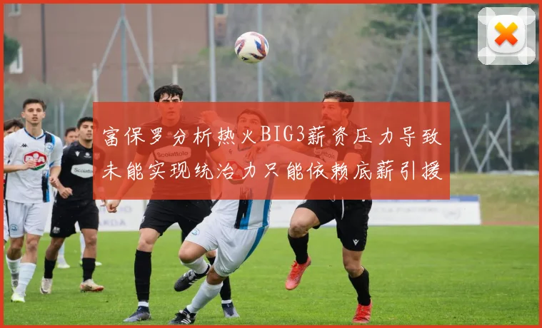 富保罗分析热火BIG3薪资压力导致未能实现统治力只能依赖底薪引援