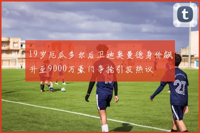 19岁厄瓜多尔后卫迪奥曼德身价飙升至9000万豪门争抢引发热议