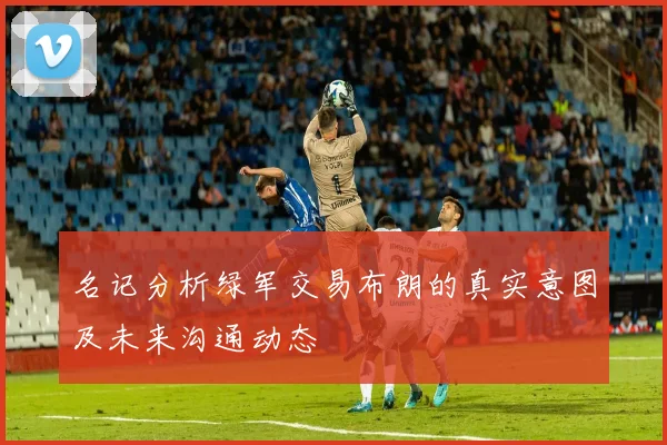 名记分析绿军交易布朗的真实意图及未来沟通动态