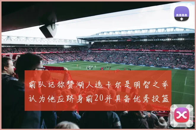 前队记称赞湖人选卡尔是明智之举认为他应跻身前20并具备优秀投篮和防守能力