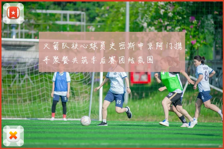 火箭队核心球员史密斯申京阿门携手聚餐共筑季后赛团结氛围